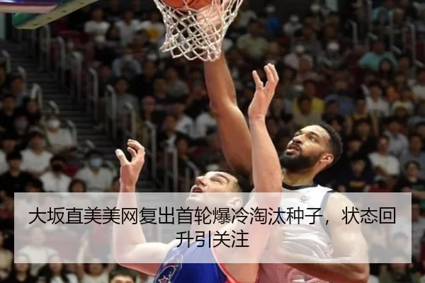 大坂直美美网复出首轮爆冷淘汰种子，状态回升引关注