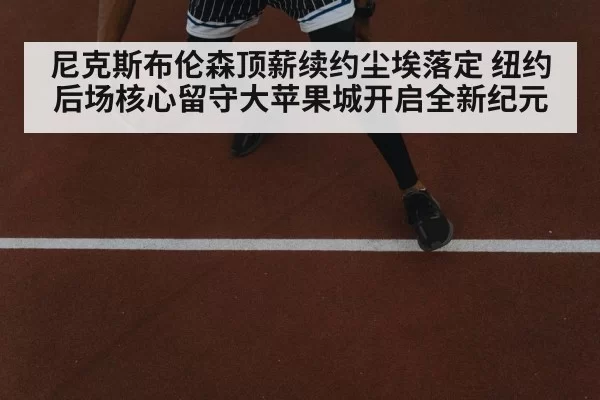 尼克斯布伦森顶薪续约尘埃落定 纽约后场核心留守大苹果城开启全新纪元